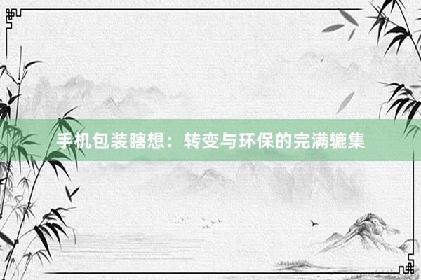 手机包装瞎想：转变与环保的完满辘集