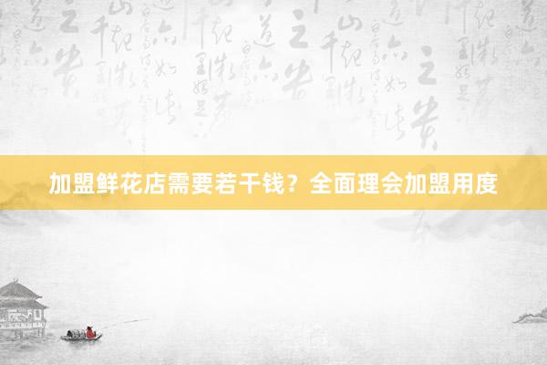 加盟鲜花店需要若干钱？全面理会加盟用度