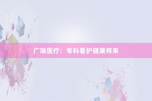 广瑞医疗：专科看护健康将来